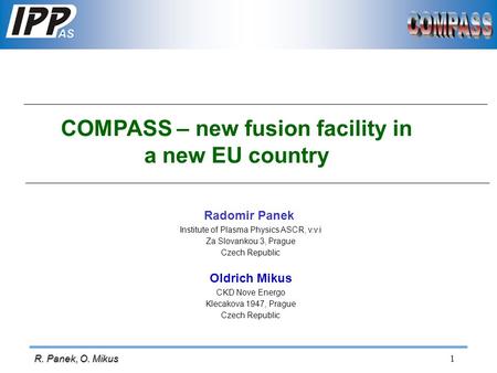 1 R. Panek, O. Mikus COMPASS – new fusion facility in a new EU country Radomir Panek Institute of Plasma Physics ASCR, v.v.i Za Slovankou 3, Prague Czech.