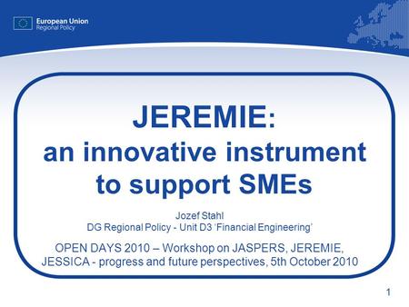 1 JEREMIE : an innovative instrument to support SMEs Jozef Stahl DG Regional Policy - Unit D3 Financial Engineering OPEN DAYS 2010 – Workshop on JASPERS,