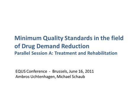 EQUS Conference - Brussels, June 16, 2011 Ambros Uchtenhagen, Michael Schaub Minimum Quality Standards in the field of Drug Demand Reduction Parallel Session.