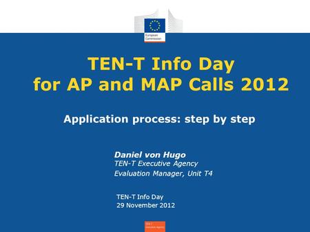 TEN-T Info Day for AP and MAP Calls 2012 Daniel von Hugo TEN-T Executive Agency Evaluation Manager, Unit T4 TEN-T Info Day 29 November 2012 Application.