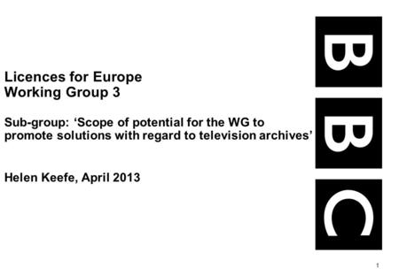 1 Licences for Europe Working Group 3 Sub-group: Scope of potential for the WG to promote solutions with regard to television archives Helen Keefe, April.