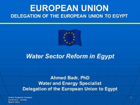 Water Regional Seminar - Dead Sea - Jordan, March 2011 1 Water Sector Reform in Egypt Ahmed Badr, PhD Water and Energy Specialist Delegation of the European.