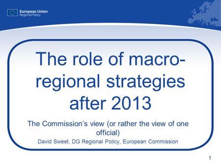 1 The role of macro- regional strategies after 2013 The Commissions view (or rather the view of one official) David Sweet, DG Regional Policy, European.
