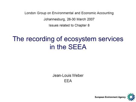 The recording of ecosystem services in the SEEA Jean-Louis Weber EEA London Group on Environmental and Economic Accounting Johannesburg, 26-30 March 2007.