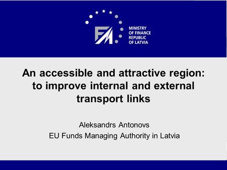 An accessible and attractive region: to improve internal and external transport links Aleksandrs Antonovs EU Funds Managing Authority in Latvia.