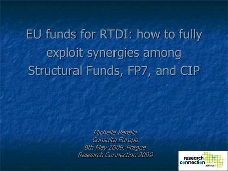 EU funds for RTDI: how to fully exploit synergies among Structural Funds, FP7, and CIP Michelle Perello Consulta Europa 8th May 2009, Prague Research Connection.