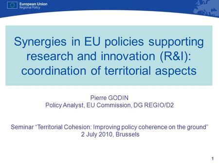 1 Synergies in EU policies supporting research and innovation (R&I): coordination of territorial aspects Pierre GODIN Policy Analyst, EU Commission, DG.