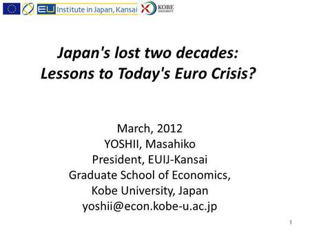 Japan's lost two decades: Lessons to Today's Euro Crisis? March, 2012 YOSHII, Masahiko President, EUIJ-Kansai Graduate School of Economics, Kobe University,