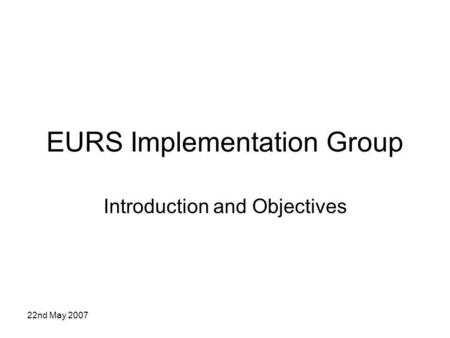 22nd May 2007 EURS Implementation Group Introduction and Objectives.