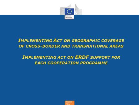 Regional Policy I MPLEMENTING A CT ON GEOGRAPHIC COVERAGE OF CROSS - BORDER AND TRANSNATIONAL AREAS I MPLEMENTING ACT ON ERDF SUPPORT FOR EACH COOPERATION.