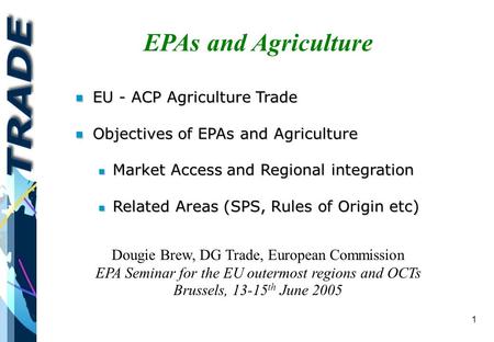 1 EPAs and Agriculture Dougie Brew, DG Trade, European Commission EPA Seminar for the EU outermost regions and OCTs Brussels, 13-15 th June 2005 n EU -