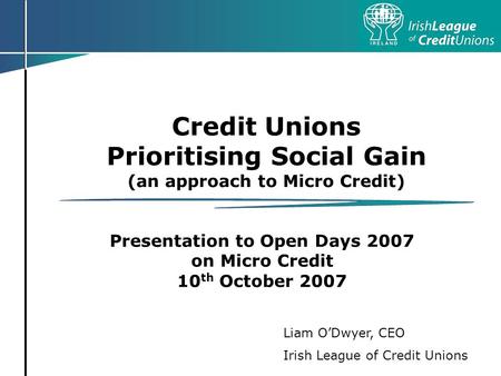 Credit Unions Prioritising Social Gain (an approach to Micro Credit) Presentation to Open Days 2007 on Micro Credit 10 th October 2007 Liam ODwyer, CEO.