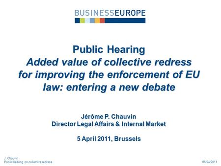 05/04/2011 Public Hearing Added value of collective redress for improving the enforcement of EU law: entering a new debate Jérôme P. Chauvin Director Legal.