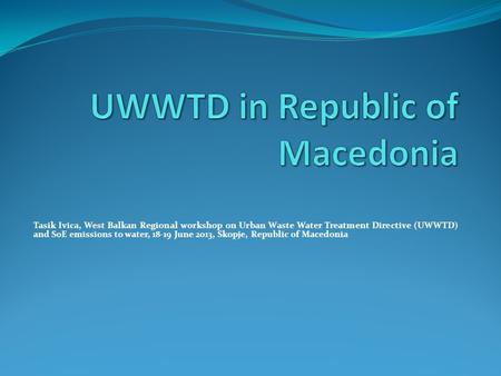 Tasik Ivica, West Balkan Regional workshop on Urban Waste Water Treatment Directive (UWWTD) and SoE emissions to water, 18-19 June 2013, Skopje, Republic.
