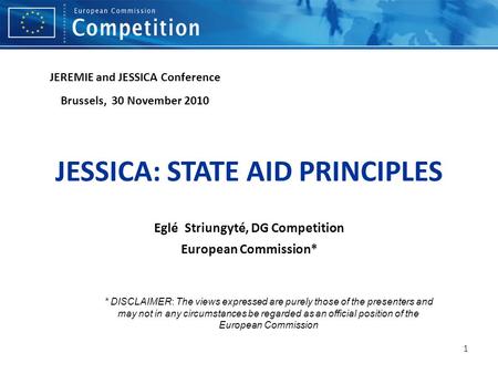1 JESSICA: STATE AID PRINCIPLES Eglé Striungyté, DG Competition European Commission* JEREMIE and JESSICA Conference Brussels, 30 November 2010 * DISCLAIMER: