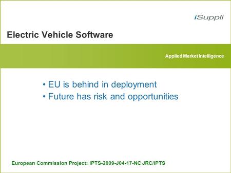 Applied Market Intelligence Electric Vehicle Software European Commission Project: IPTS-2009-J04-17-NC JRC/IPTS EU is behind in deployment Future has risk.