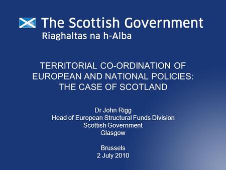 TERRITORIAL CO-ORDINATION OF EUROPEAN AND NATIONAL POLICIES: THE CASE OF SCOTLAND Dr John Rigg Head of European Structural Funds Division Scottish Government.