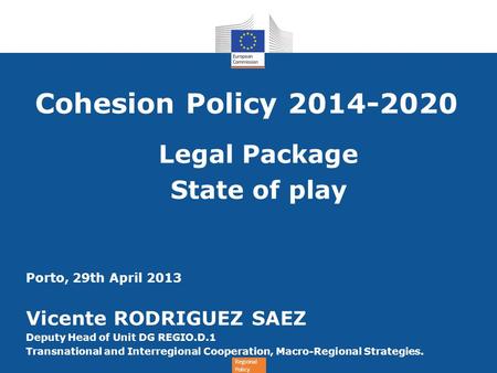 Regional Policy Cohesion Policy 2014-2020 Legal Package State of play Porto, 29th April 2013 Vicente RODRIGUEZ SAEZ Deputy Head of Unit DG REGIO.D.1 Transnational.