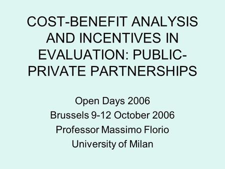 COST-BENEFIT ANALYSIS AND INCENTIVES IN EVALUATION: PUBLIC- PRIVATE PARTNERSHIPS Open Days 2006 Brussels 9-12 October 2006 Professor Massimo Florio University.