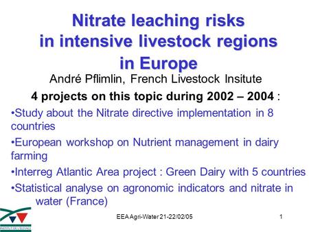 EEA Agri-Water 21-22/02/051 Nitrate leaching risks in intensive livestock regions in Europe André Pflimlin, French Livestock Insitute 4 projects on this.