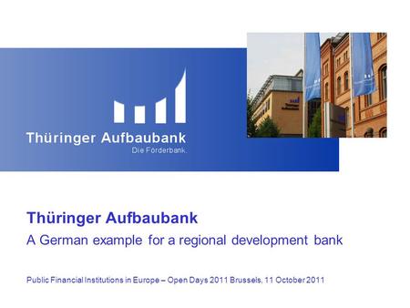 Thüringer Aufbaubank A German example for a regional development bank Public Financial Institutions in Europe – Open Days 2011 Brussels, 11 October 2011.
