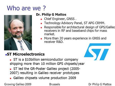 Growing Galileo 2009 Brussels Dr Philip G Mattos Dr. Philip G Mattos Chief Engineer, GNSS. Technology Advisory Panel, ST APG CRMM. Responsible for architectural.