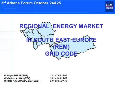 REGIONAL ENERGY MARKET IN SOUTH EAST EUROPE (REM) GRID CODE 3 rd Athens Forum October 24&25 Philippe RUSSE (EDF)33 1 47 65 26 07 Christian LAUNAY (EDF)33.