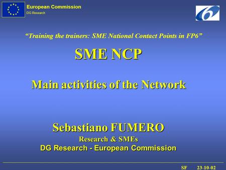 European Commission DG Research SF 23-10-02 SME NCP Main activities of the Network Sebastiano FUMERO Research & SMEs DG Research - European Commission.