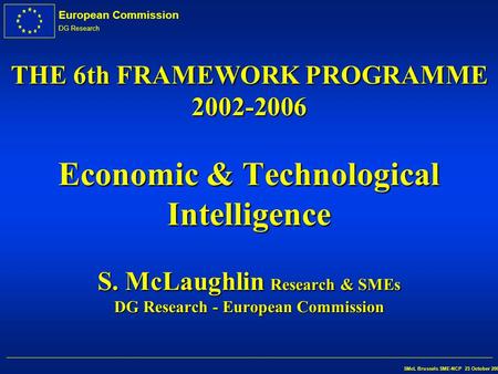 European Commission DG Research SMcL Brussels SME-NCP 23 October 2002 THE 6th FRAMEWORK PROGRAMME 2002-2006 Economic & Technological Intelligence S. McLaughlin.