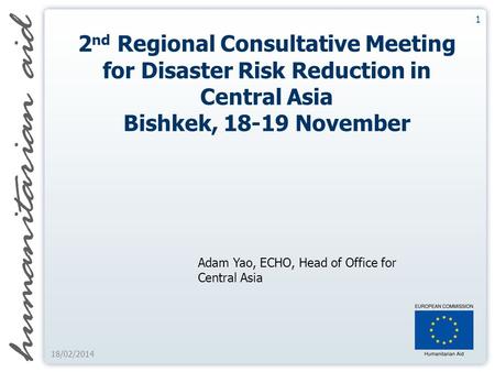 1 18/02/2014 2 nd Regional Consultative Meeting for Disaster Risk Reduction in Central Asia Bishkek, 18-19 November Adam Yao, ECHO, Head of Office for.
