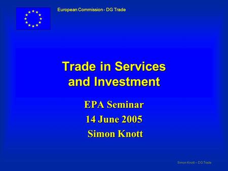 Simon Knott – DG Trade European Commission - DG Trade Trade in Services and Investment EPA Seminar 14 June 2005 Simon Knott Simon Knott.