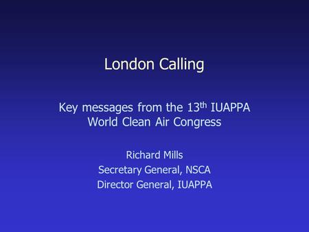London Calling Key messages from the 13 th IUAPPA World Clean Air Congress Richard Mills Secretary General, NSCA Director General, IUAPPA.