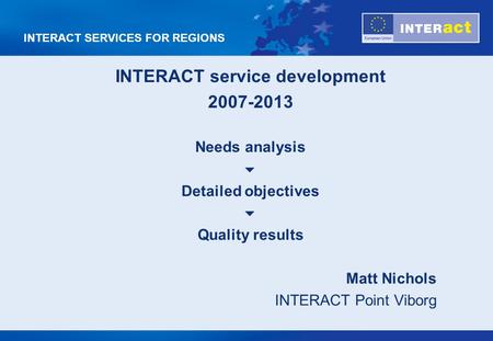 INTERACT SERVICES FOR REGIONS INTERACT service development 2007-2013 Needs analysis Detailed objectives Quality results Matt Nichols INTERACT Point Viborg.