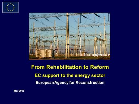 From Rehabilitation to Reform EC support to the energy sector European Agency for Reconstruction May 2006.