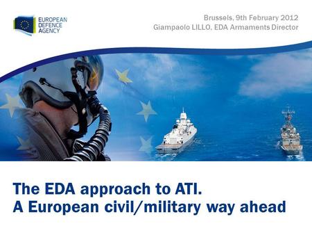 The EDA approach to ATI. A European civil/military way ahead Brussels, 9th February 2012 Giampaolo LILLO, EDA Armaments Director.