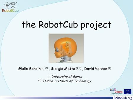 The RobotCub project Giulio Sandini (1,2), Giorgio Metta (1,2), David Vernon (1) (1) University of Genoa (2) Italian Institute of Technology.