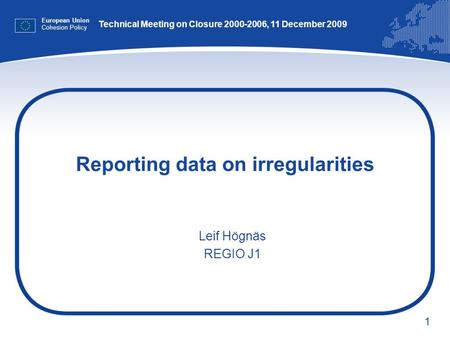 1 Reporting data on irregularities European Union Cohesion Policy Leif Högnäs REGIO J1 Technical Meeting on Closure 2000-2006, 11 December 2009.