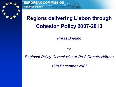 Regional Policy EUROPEAN COMMISSION Regions delivering Lisbon through Cohesion Policy 2007-2013 Press Briefing by Regional Policy Commissioner Prof. Danuta.
