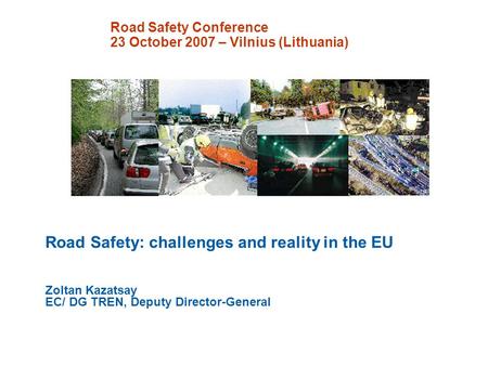 Road Safety Conference 23 October 2007 – Vilnius (Lithuania) Road Safety: challenges and reality in the EU Zoltan Kazatsay EC/ DG TREN, Deputy Director-General.