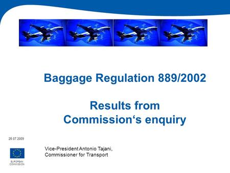 Baggage Regulation 889/2002 Results from Commissions enquiry EUROPEAN COMMISSION 28.07.2009 Vice-President Antonio Tajani, Commissioner for Transport.
