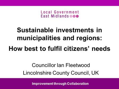 Sustainable investments in municipalities and regions: How best to fulfil citizens needs Councillor Ian Fleetwood Lincolnshire County Council, UK Improvement.