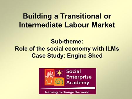 Building a Transitional or Intermediate Labour Market Sub-theme: Role of the social economy with ILMs Case Study: Engine Shed.