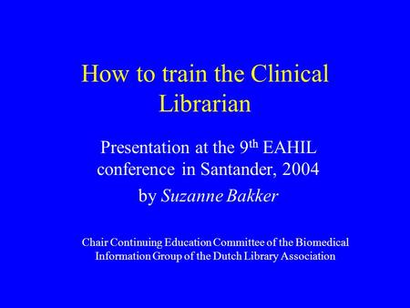 How to train the Clinical Librarian Presentation at the 9 th EAHIL conference in Santander, 2004 by Suzanne Bakker Chair Continuing Education Committee.
