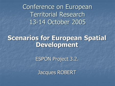 Conference on European Territorial Research 13-14 October 2005 Scenarios for European Spatial Development ESPON Project 3.2. Jacques ROBERT.