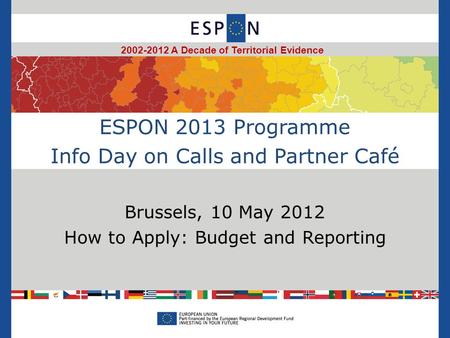 ESPON 2013 Programme Info Day on Calls and Partner Café Brussels, 10 May 2012 How to Apply: Budget and Reporting 2002-2012 A Decade of Territorial Evidence.