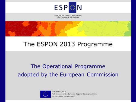 The Operational P The Operational Programme adopted by the European Commission The ESPON 2013 Programme EUROPEAN UNION Part-financed by the European Regional.