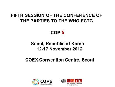 FIFTH SESSION OF THE CONFERENCE OF THE PARTIES TO THE WHO FCTC COP 5 Seoul, Republic of Korea 12-17 November 2012 COEX Convention Centre, Seoul.