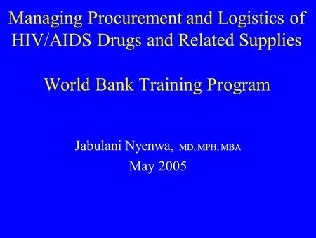 Managing Procurement and Logistics of HIV/AIDS Drugs and Related Supplies World Bank Training Program Jabulani Nyenwa, MD, MPH, MBA May 2005.