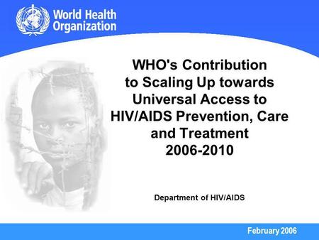 February 2006 WHO's Contribution to Scaling Up towards Universal Access to HIV/AIDS Prevention, Care and Treatment 2006-2010 Department of HIV/AIDS.