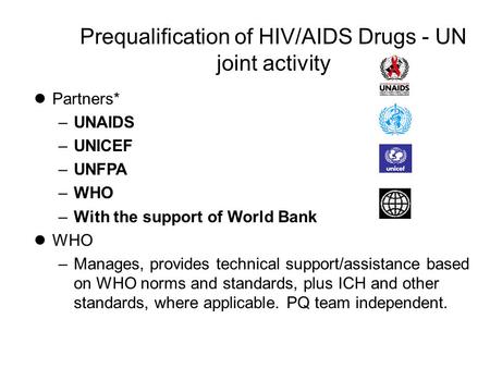 Prequalification of HIV/AIDS Drugs - UN joint activity lPartners* –UNAIDS –UNICEF –UNFPA –WHO –With the support of World Bank lWHO –Manages, provides technical.